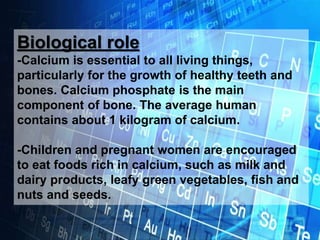 Biological role
-Calcium is essential to all living things,
particularly for the growth of healthy teeth and
bones. Calcium phosphate is the main
component of bone. The average human
contains about 1 kilogram of calcium.
-Children and pregnant women are encouraged
to eat foods rich in calcium, such as milk and
dairy products, leafy green vegetables, fish and
nuts and seeds.
 