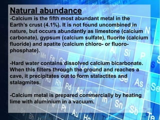 Natural abundance
-Calcium is the fifth most abundant metal in the
Earth’s crust (4.1%). It is not found uncombined in
nature, but occurs abundantly as limestone (calcium
carbonate), gypsum (calcium sulfate), fluorite (calcium
fluoride) and apatite (calcium chloro- or fluoro-
phosphate).
-Hard water contains dissolved calcium bicarbonate.
When this filters through the ground and reaches a
cave, it precipitates out to form stalactites and
stalagmites.
-Calcium metal is prepared commercially by heating
lime with aluminium in a vacuum.
 