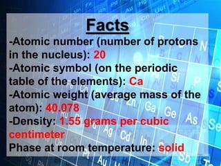 Facts
-Atomic number (number of protons
in the nucleus): 20
-Atomic symbol (on the periodic
table of the elements): Ca
-Atomic weight (average mass of the
atom): 40.078
-Density: 1.55 grams per cubic
centimeter
Phase at room temperature: solid
 