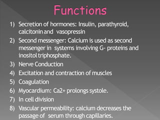 1) Secretion of hormones: Insulin, parathyroid,
calcitoninand vasopressin
2) Second messenger: Calcium is used as second
messenger in systems involving G- proteins and
inositoltriphosphate.
3) Nerve Conduction
4) Excitation and contraction ofmuscles
5) Coagulation
6) Myocardium: Ca2+ prolongs systole.
7) In celldivision
8) Vascular permeability: calcium decreases the
passage of serum through capillaries. 9
 