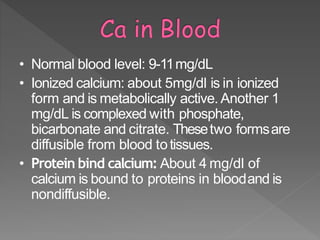 • Normal blood level: 9-11mg/dL
• Ionized calcium: about 5mg/dl is in ionized
form and is metabolically active. Another 1
mg/dL is complexed with phosphate,
bicarbonate and citrate. Thesetwo formsare
diffusible from blood totissues.
• Protein bind calcium: About 4 mg/dl of
calcium is bound to proteins in bloodand is
nondiffusible.
12
 