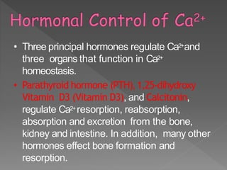 • Three principal hormones regulate Ca2+and
three organs that function in Ca2+
homeostasis.
• Parathyroid hormone (PTH), 1,25-dihydroxy
Vitamin D3 (Vitamin D3), and Calcitonin,
regulate Ca2+ resorption, reabsorption,
absorption and excretion from the bone,
kidney and intestine. In addition, many other
hormones effect bone formation and
resorption.
 
