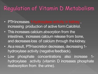 • PTHincreases 1-hydroxylase activity in kidney ,
increasing production of active formCalcitriol.
• This increases calcium absorption from the
intestines, increases calcium release from bone,
and decreasesloss of calcium through thekidney.
• Asaresult, PTHsecretion decreases, decreasing1-
hydroxylase activity (negativefeedback).
• Low phosphate concentrations also increase 1-
hydroxylase activity (vitamin D increases phosphate
reabsorption from the urine).
 