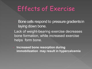  Bonecells respond to pressure gradientsin
laying down bone.
 Lack of weight-bearing exercise decreases
bone formation, while increased exercise
helps form bone.
• Increased bone resorption during
immobilization may result in hypercalcemia
 