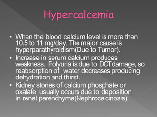 • When the blood calcium level is more than
10.5 to 11 mg/day. Themajor causeis
hyperparathyroidism(Due to Tumor).
• Increase in serum calcium produces
weakness. Polyuria is due to DCTdamage, so
reabsorption of water decreases producing
dehydration and thirst.
• Kidney stones of calcium phosphate or
oxalate usually occurs due to deposition
in renal parenchyma(Nephrocalcinosis).
32
 