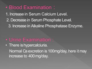 1. Increase in Serum Calcium Level.
2. Decrease in Serum Phosphate Level.
3. Increase in Alkaline Phosphatase Enzyme.
• There ishypercalciuria.
Normal Caexcretion is 100mg/day, here itmay
increase to 400mg/day.
33
 