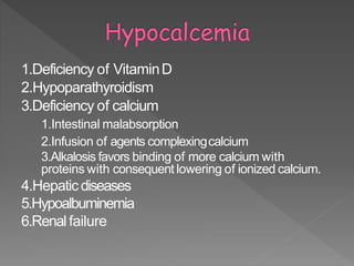 1.Deficiency of VitaminD
2.Hypoparathyroidism
3.Deficiency of calcium
1.Intestinal malabsorption
2.Infusion of agents complexingcalcium
3.Alkalosis favors binding of more calcium with
proteins with consequent lowering of ionized calcium.
4.Hepaticdiseases
5.Hypoalbuminemia
6.Renal failure
34
 