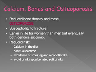 • Reducedbone density and mass:
OSTEOPOROSIS
• Susceptibility to fracture.
• Earlier in life for women than men but eventually
both genders succumb.
• Reduced risk:
– Calcium in thediet
– habitual exercise
– avoidance of smoking and alcoholintake
– avoid drinking carbonated softdrinks
 