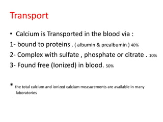 Transport
• Calcium is Transported in the blood via :
1- bound to proteins . ( albumin & prealbumin ) 40%
2- Complex with sulfate , phosphate or citrate . 10%
3- Found free (Ionized) in blood. 50%
* the total calcium and ionized calcium measurements are available in many
laboratories
 