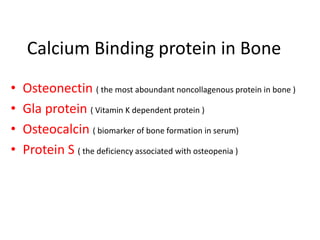 Calcium Binding protein in Bone
• Osteonectin ( the most aboundant noncollagenous protein in bone )
• Gla protein ( Vitamin K dependent protein )
• Osteocalcin ( biomarker of bone formation in serum)
• Protein S ( the deficiency associated with osteopenia )
 