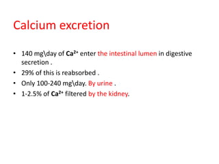 Calcium excretion
• 140 mgday of Ca2+ enter the intestinal lumen in digestive
secretion .
• 29% of this is reabsorbed .
• Only 100-240 mgday. By urine .
• 1-2.5% of Ca2+ filtered by the kidney.
 