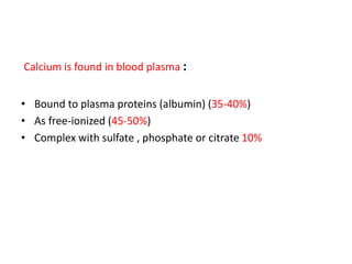 Calcium is found in blood plasma :
• Bound to plasma proteins (albumin) (35-40%)
• As free-ionized (45-50%)
• Complex with sulfate , phosphate or citrate 10%
 