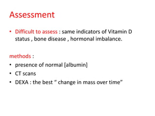 Assessment
• Difficult to assess : same indicators of Vitamin D
status , bone disease , hormonal imbalance.
methods :
• presence of normal [albumin]
• CT scans
• DEXA : the best “ change in mass over time”
 