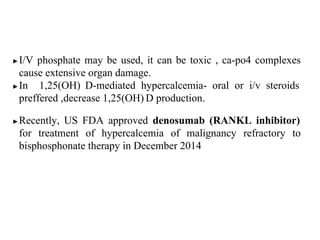 ▶I/V phosphate may be used, it can be toxic , ca-po4 complexes
cause extensive organ damage.
▶In 1,25(OH) D-mediated hypercalcemia- oral or i/v steroids
preffered ,decrease 1,25(OH) D production.
▶Recently, US FDA approved denosumab (RANKL inhibitor)
for treatment of hypercalcemia of malignancy refractory to
bisphosphonate therapy in December 2014
 