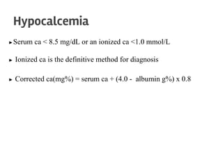 ▶Serum ca < 8.5 mg/dL or an ionized ca <1.0 mmol/L
▶ Ionized ca is the definitive method for diagnosis
▶ Corrected ca(mg%) = serum ca + (4.0 - albumin g%) x 0.8
Hypocalcemia
 