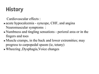 Cardiovascular effects :
▶acute hypocalcemia - syncope, CHF, and angina
Neuromuscular symptoms :
▶Numbness and tingling sensations - perioral area or in the
fingers and toes
▶Muscle cramps, in the back and lower extremities; may
progress to carpopedal spasm (ie, tetany)
▶Wheezing ,Dysphagia,Voice changes
History
 