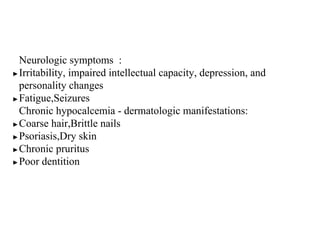 Neurologic symptoms :
▶Irritability, impaired intellectual capacity, depression, and
personality changes
▶Fatigue,Seizures
Chronic hypocalcemia - dermatologic manifestations:
▶Coarse hair,Brittle nails
▶Psoriasis,Dry skin
▶Chronic pruritus
▶Poor dentition
 