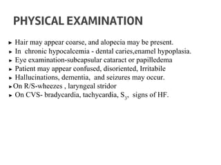 ▶ Hair may appear coarse, and alopecia may be present.
▶ In chronic hypocalcemia - dental caries,enamel hypoplasia.
▶ Eye examination-subcapsular cataract or papilledema
▶ Patient may appear confused, disoriented, Irritabile
▶ Hallucinations, dementia, and seizures may occur.
▶On R/S-wheezes , laryngeal stridor
▶ On CVS- bradycardia, tachycardia, S3
, signs of HF.
PHYSICAL EXAMINATION
 