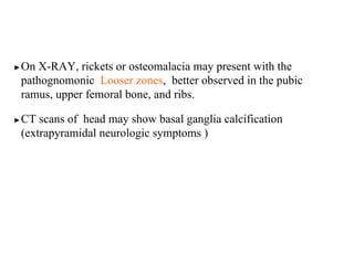 ▶On X-RAY, rickets or osteomalacia may present with the
pathognomonic Looser zones, better observed in the pubic
ramus, upper femoral bone, and ribs.
▶CT scans of head may show basal ganglia calcification
(extrapyramidal neurologic symptoms )
 