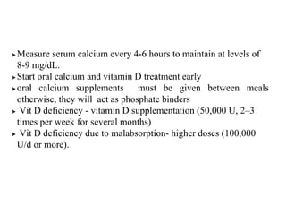▶Measure serum calcium every 4-6 hours to maintain at levels of
8-9 mg/dL.
▶Start oral calcium and vitamin D treatment early
▶oral calcium supplements must be given between meals
otherwise, they will act as phosphate binders
▶ Vit D deficiency - vitamin D supplementation (50,000 U, 2–3
times per week for several months)
▶ Vit D deficiency due to malabsorption- higher doses (100,000
U/d or more).
 