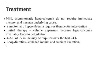 ▶Mild, asymptomatic hypercalcemia do not require immediate
therapy, and manage underlying cause.
▶ Symptomatic hypercalcemia requires therapeutic intervention
▶ Initial therapy - volume expansion because hypercalcemia
invariably leads to dehydration
▶ 4–6 L of i/v saline may be required over the first 24 h
▶ Loop diuretics - enhance sodium and calcium excretion.
.
Treatment
 