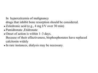 In hypercalcemia of malignancy
drugs that inhibit bone resorption should be considered.
▶Zoledronic acid (e.g., 4 mg I/V over 30 min)
▶Pamidronate ,Etidronate
▶Onset of action is within 1–3 days.
Because of their effectiveness, bisphosphonates have replaced
calcitonin widely
▶In rare instances, dialysis may be necessary.
 