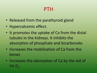 PTH
• Released from the parathyroid gland
• Hypercalcemic effect.
• It promotes the uptake of Ca from the distal
tubules in the kidneys. It inhibits the
absorption of phosphate and bicarbonate.
• Increases the mobilization of Ca from the
bones
• Increases the absorption of Ca by the aid of
Vit D3
 