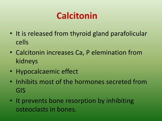 Calcitonin
• It is released from thyroid gland parafolicular
cells
• Calcitonin increases Ca, P elemination from
kidneys
• Hypocalcaemic effect
• Inhibits most of the hormones secreted from
GIS
• It prevents bone resorption by inhibiting
osteoclasts in bones.
 