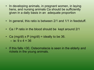 • In developing animals, in pregnant women, in laying
hens, and nursing animals Ca should be sufficiently
given in a daily basis in an adequate proportion
• In general, this ratio is between 2/1 and 1/1 in feedstuff.
• Ca / P ratio in the blood should be kept around 2/1
• Ca (mg/dl) x P (mg/dl) = ideally to be 36.
– ie: 9 x 4 = 36
• If this falls <30, Osteomalacia is seen in the elderly and
rickets in the young animals.
 