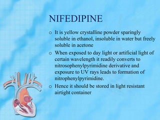 NIFEDIPINE
o It is yellow crystalline powder sparingly
soluble in ethanol, insoluble in water but freely
soluble in acetone
o When exposed to day light or artificial light of
certain wavelength it readily converts to
nitrosophenylpyrimidine derivative and
exposure to UV rays leads to formation of
nitrophenylpyrimidine.
o Hence it should be stored in light resistant
airtight container
 