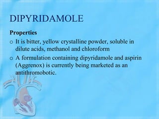 DIPYRIDAMOLE
Properties
o It is bitter, yellow crystalline powder, soluble in
dilute acids, methanol and chloroform
o A formulation containing dipyridamole and aspirin
(Aggrenox) is currently being marketed as an
antithromobotic.
 