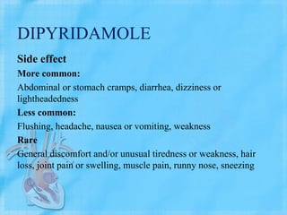 DIPYRIDAMOLE
Side effect
More common:
Abdominal or stomach cramps, diarrhea, dizziness or
lightheadedness
Less common:
Flushing, headache, nausea or vomiting, weakness
Rare
General discomfort and/or unusual tiredness or weakness, hair
loss, joint pain or swelling, muscle pain, runny nose, sneezing
 