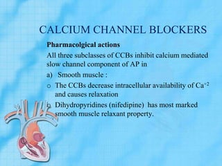 CALCIUM CHANNEL BLOCKERS
Pharmacolgical actions
All three subclasses of CCBs inhibit calcium mediated
slow channel component of AP in
a) Smooth muscle :
o The CCBs decrease intracellular availability of Ca+2
and causes relaxation
o Dihydropyridines (nifedipine) has most marked
smooth muscle relaxant property.
 