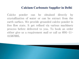 Calcite powder can be obtained directly by
crystallization of water or can be extract from the
earth surface. We provide grounded calcite powder in
free flow state. It get refined via various machinery
process before delivered to you. To book an order
either give us a requirement mail or call us @91-11-
41587005.
 