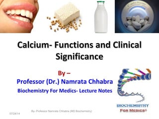 Calcium- Functions and ClinicalCalcium- Functions and Clinical
SignificanceSignificance
By –
Professor (Dr.) Namrata Chhabra
Biochemistry For Medics- Lecture Notes
07/24/14
By- Professor Namrata Chhabra (MD Biochemistry)
1
 