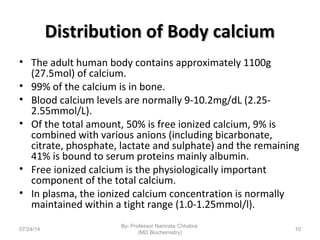 Distribution of Body calciumDistribution of Body calcium
• The adult human body contains approximately 1100g
(27.5mol) of calcium.
• 99% of the calcium is in bone.
• Blood calcium levels are normally 9-10.2mg/dL (2.25-
2.55mmol/L).
• Of the total amount, 50% is free ionized calcium, 9% is
combined with various anions (including bicarbonate,
citrate, phosphate, lactate and sulphate) and the remaining
41% is bound to serum proteins mainly albumin.
• Free ionized calcium is the physiologically important
component of the total calcium.
• In plasma, the ionized calcium concentration is normally
maintained within a tight range (1.0-1.25mmol/l).
07/24/14
By- Professor Namrata Chhabra
(MD Biochemistry)
10
 