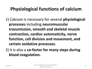 Physiological functions of calcium
1) Calcium is necessary for several physiological
processes including neuromuscular
transmission, smooth and skeletal muscle
contraction, cardiac automaticity, nerve
function, cell division and movement, and
certain oxidative processes.
2) It is also a co-factor for many steps during
blood coagulation.
07/24/14
By- Professor Namrata Chhabra
(MD Biochemistry)
14
 