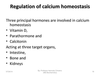 Regulation of calcium homeostasisRegulation of calcium homeostasis
Three principal hormones are involved in calcium
homeostasis
• Vitamin D,
• Parathormone and
• Calcitonin
Acting at three target organs,
• Intestine,
• Bone and
• Kidneys
07/24/14
By- Professor Namrata Chhabra
(MD Biochemistry)
18
 
