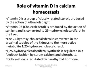 Role of vitamin D in calciumRole of vitamin D in calcium
homeostasishomeostasis
•Vitamin D is a group of closely related sterols produced
by the action of ultraviolet light.
•Vitamin D3 (Cholecalciferol) is produced by the action of
sunlight and is converted to 25-hydroxycholecalciferol in
the liver.
•The 25-hydroxy-cholaecalciferol is converted in the
proximal tubules of the kidneys to the more active
metabolite 1,25-hydroxy-cholaecalciferol.
•1,25-hydroxychlecalceriferol synthesis is regulated in a
feedback fashion by serum calcium and phosphate.
•Its formation is facilitated by parathyroid hormone.
07/24/14
By- Professor Namrata Chhabra
(MD Biochemistry)
19
 