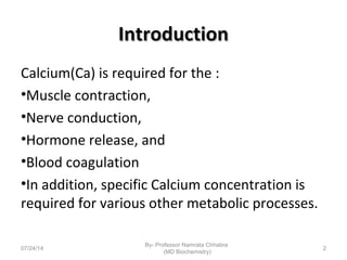 IntroductionIntroduction
Calcium(Ca) is required for the :
•Muscle contraction,
•Nerve conduction,
•Hormone release, and
•Blood coagulation
•In addition, specific Calcium concentration is
required for various other metabolic processes.
07/24/14
By- Professor Namrata Chhabra
(MD Biochemistry)
2
 