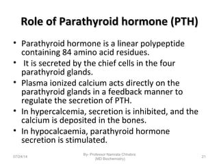 Role of Parathyroid hormone (PTH)Role of Parathyroid hormone (PTH)
• Parathyroid hormone is a linear polypeptide
containing 84 amino acid residues.
• It is secreted by the chief cells in the four
parathyroid glands.
• Plasma ionized calcium acts directly on the
parathyroid glands in a feedback manner to
regulate the secretion of PTH.
• In hypercalcemia, secretion is inhibited, and the
calcium is deposited in the bones.
• In hypocalcaemia, parathyroid hormone
secretion is stimulated.
07/24/14
By- Professor Namrata Chhabra
(MD Biochemistry)
21
 