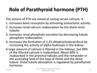 Role of Parathyroid hormone (PTH)Role of Parathyroid hormone (PTH)
The actions of PTH are aimed at raising serum calcium. It -
1. Increases bone resorption by activating osteoclastic activity
2. Increases renal calcium reabsorption by the distal renal
tubules
3. Increases renal phosphate excretion by decreasing tubule
phosphate reabsorption
4. Increases the formation of 1,25-dihydrocholecalciferol by
increasing the activity of alpha-hydroxyls in the kidney
A large amount of calcium is filtered in the kidneys, but 99%
of the filtered calcium is reabsorbed. About 60% is
reabsorbed in the proximal tubules and the remainder in
the ascending limb of the loop of Henle and the distal
tubule. Distal tubule absorption is regulated by parathyroid
hormone.
07/24/14
By- Professor Namrata Chhabra
(MD Biochemistry)
23
 