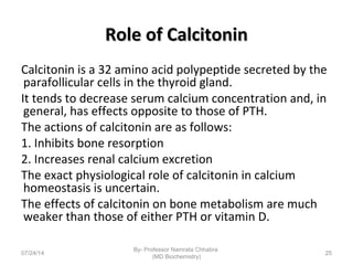 Role of CalcitoninRole of Calcitonin
Calcitonin is a 32 amino acid polypeptide secreted by the
parafollicular cells in the thyroid gland.
It tends to decrease serum calcium concentration and, in
general, has effects opposite to those of PTH.
The actions of calcitonin are as follows:
1. Inhibits bone resorption
2. Increases renal calcium excretion
The exact physiological role of calcitonin in calcium
homeostasis is uncertain.
The effects of calcitonin on bone metabolism are much
weaker than those of either PTH or vitamin D.
07/24/14
By- Professor Namrata Chhabra
(MD Biochemistry)
25
 