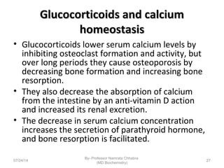 Glucocorticoids and calciumGlucocorticoids and calcium
homeostasishomeostasis
• Glucocorticoids lower serum calcium levels by
inhibiting osteoclast formation and activity, but
over long periods they cause osteoporosis by
decreasing bone formation and increasing bone
resorption.
• They also decrease the absorption of calcium
from the intestine by an anti-vitamin D action
and increased its renal excretion.
• The decrease in serum calcium concentration
increases the secretion of parathyroid hormone,
and bone resorption is facilitated.
07/24/14
By- Professor Namrata Chhabra
(MD Biochemistry)
27
 