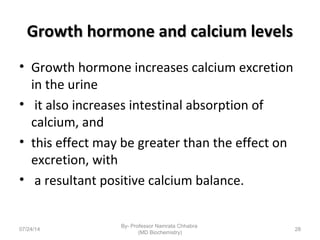 Growth hormone and calcium levelsGrowth hormone and calcium levels
• Growth hormone increases calcium excretion
in the urine
• it also increases intestinal absorption of
calcium, and
• this effect may be greater than the effect on
excretion, with
• a resultant positive calcium balance.
07/24/14
By- Professor Namrata Chhabra
(MD Biochemistry)
28
 