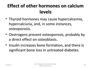Effect of other hormones on calciumEffect of other hormones on calcium
levelslevels
• Thyroid hormones may cause hypercalcemia,
hypercalciuria, and, in some instances,
osteoporosis.
• Oestrogens prevent osteoporosis, probably by
a direct effect on osteoblasts.
• Insulin increases bone formation, and there is
significant bone loss in untreated diabetes.
07/24/14
By- Professor Namrata Chhabra
(MD Biochemistry)
29
 