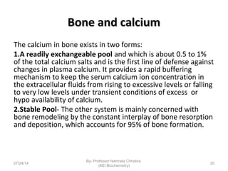 Bone and calciumBone and calcium
The calcium in bone exists in two forms:
1.A readily exchangeable pool and which is about 0.5 to 1%
of the total calcium salts and is the first line of defense against
changes in plasma calcium. It provides a rapid buffering
mechanism to keep the serum calcium ion concentration in
the extracellular fluids from rising to excessive levels or falling
to very low levels under transient conditions of excess or
hypo availability of calcium.
2.Stable Pool- The other system is mainly concerned with
bone remodeling by the constant interplay of bone resorption
and deposition, which accounts for 95% of bone formation.
07/24/14
By- Professor Namrata Chhabra
(MD Biochemistry)
30
 