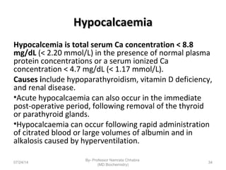 HypocalcaemiaHypocalcaemia
Hypocalcemia is total serum Ca concentration < 8.8
mg/dL (< 2.20 mmol/L) in the presence of normal plasma
protein concentrations or a serum ionized Ca
concentration < 4.7 mg/dL (< 1.17 mmol/L).
Causes include hypoparathyroidism, vitamin D deficiency,
and renal disease.
•Acute hypocalcaemia can also occur in the immediate
post-operative period, following removal of the thyroid
or parathyroid glands.
•Hypocalcaemia can occur following rapid administration
of citrated blood or large volumes of albumin and in
alkalosis caused by hyperventilation.
07/24/14
By- Professor Namrata Chhabra
(MD Biochemistry)
34
 