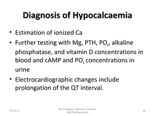 Diagnosis of HypocalcaemiaDiagnosis of Hypocalcaemia
• Estimation of ionized Ca
• Further testing with Mg, PTH, PO4, alkaline
phosphatase, and vitamin D concentrations in
blood and cAMP and PO4 concentrations in
urine
• Electrocardiographic changes include
prolongation of the QT interval.
07/24/14
By- Professor Namrata Chhabra
(MD Biochemistry)
40
 