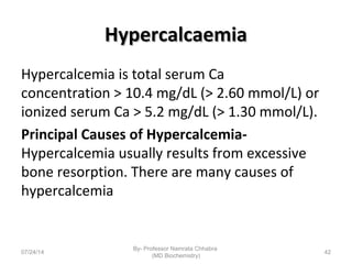 HypercalcaemiaHypercalcaemia
Hypercalcemia is total serum Ca
concentration > 10.4 mg/dL (> 2.60 mmol/L) or
ionized serum Ca > 5.2 mg/dL (> 1.30 mmol/L).
Principal Causes of Hypercalcemia-
Hypercalcemia usually results from excessive
bone resorption. There are many causes of
hypercalcemia
07/24/14
By- Professor Namrata Chhabra
(MD Biochemistry)
42
 